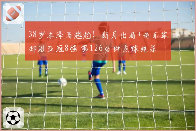 38岁本泽马尴尬！新月出局+老东家却进亚冠8强 第126分钟点球绝杀
