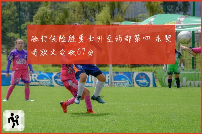 独行侠险胜勇士升至西部第四 东契奇欧文合砍67分