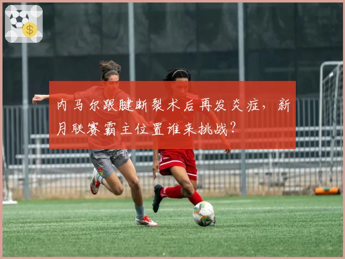 内马尔跟腱断裂术后再发炎症,新月联赛霸主位置谁来挑战?