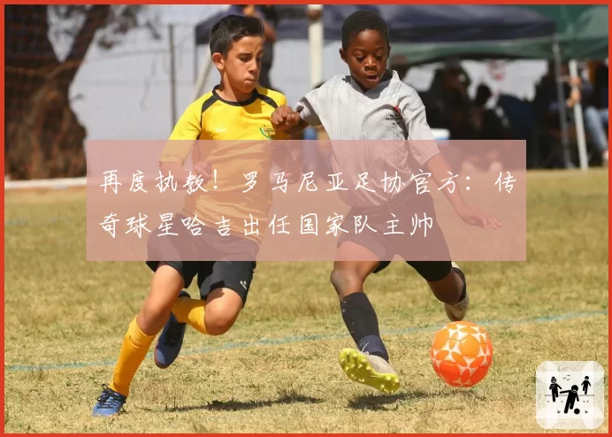 再度执教！罗马尼亚足协官方：传奇球星哈吉出任国家队主帅