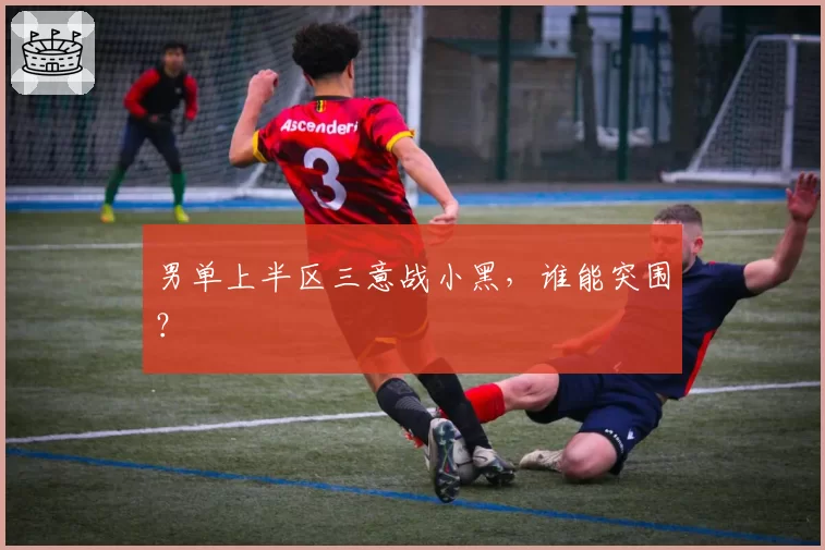 男单上半区三意战小黑，谁能突围？