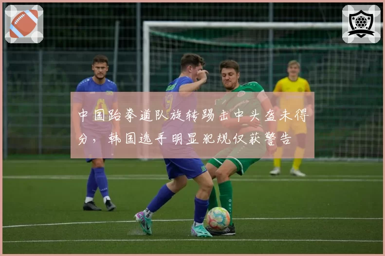 中国跆拳道队旋转踢击中头盔未得分,韩国选手明显犯规仅获警告