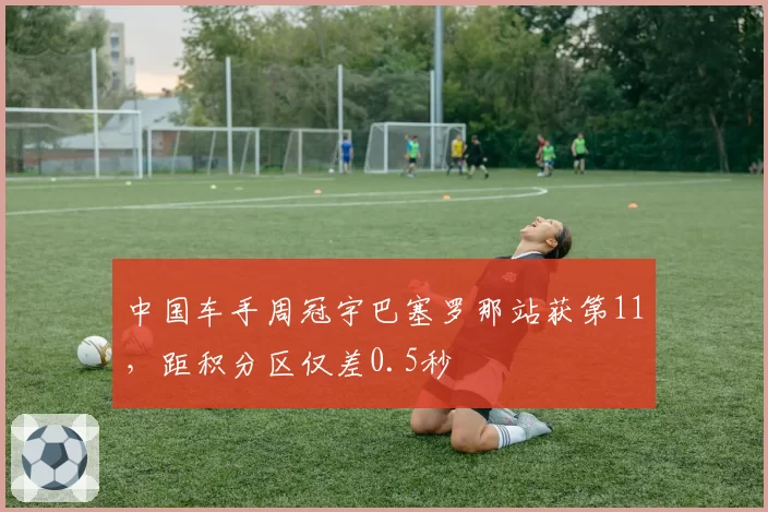 中国车手周冠宇巴塞罗那站获第11，距积分区仅差0.5秒