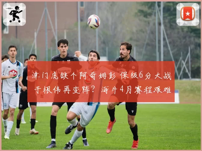 津门虎缺个阿奇姆彭 保级6分大战 于根伟再变阵？海牛4月赛程艰难