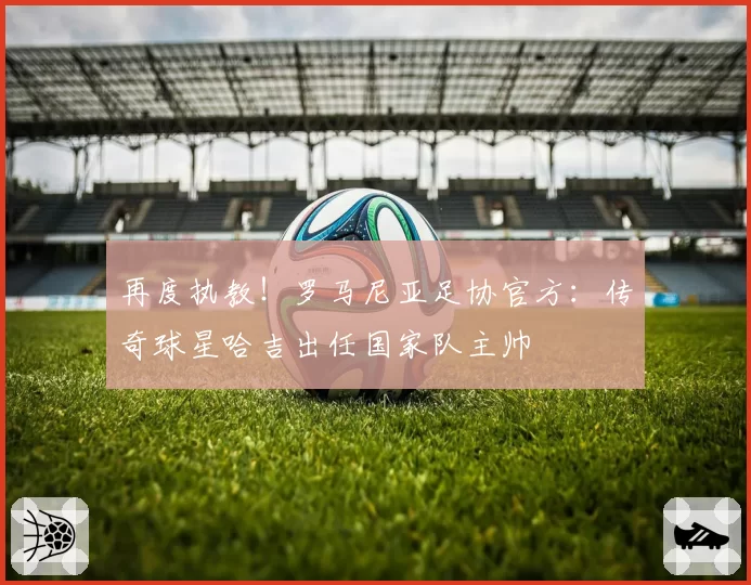 再度执教！罗马尼亚足协官方：传奇球星哈吉出任国家队主帅