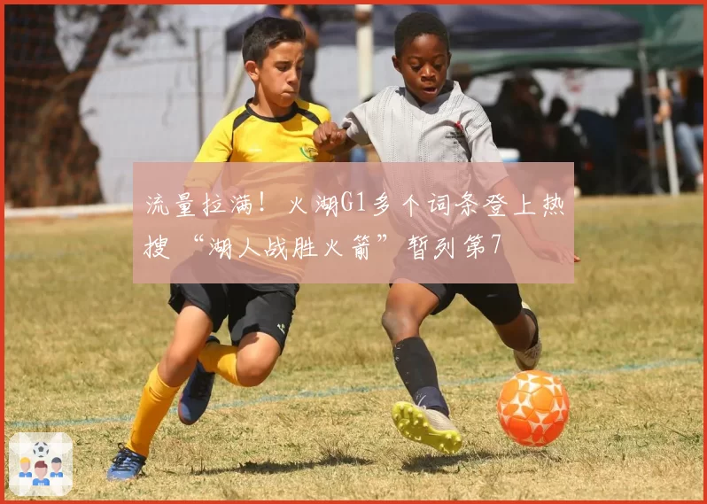流量拉满！火湖G1多个词条登上热搜 “湖人战胜火箭”暂列第7