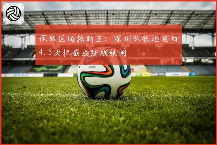 保级区域抢断王:深圳队张远场均4.5次拦截成防线铁闸