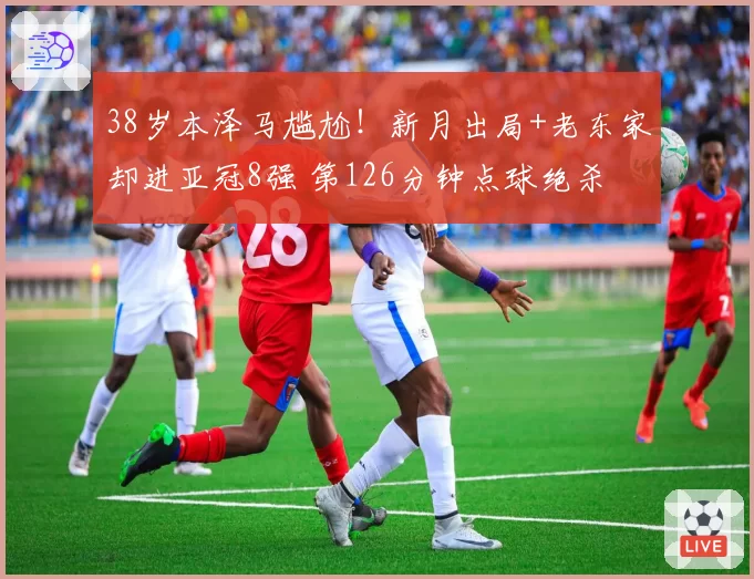 38岁本泽马尴尬！新月出局+老东家却进亚冠8强 第126分钟点球绝杀