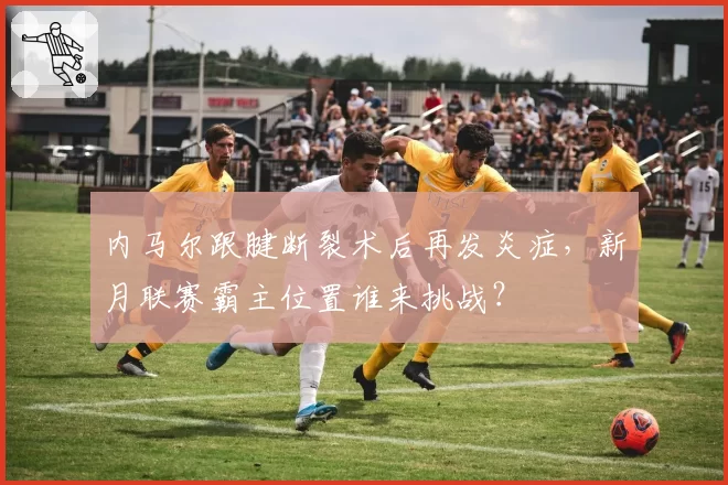 内马尔跟腱断裂术后再发炎症,新月联赛霸主位置谁来挑战?