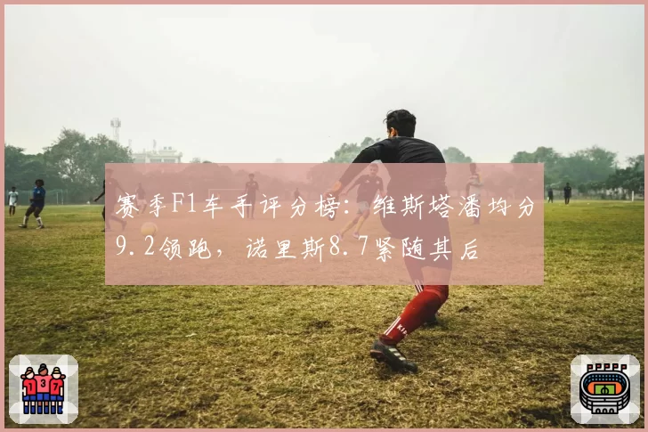 赛季F1车手评分榜：维斯塔潘均分9.2领跑，诺里斯8.7紧随其后