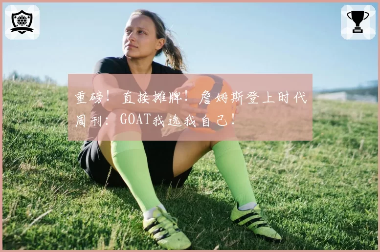重磅!直接摊牌!詹姆斯登上时代周刊:GOAT我选我自己!