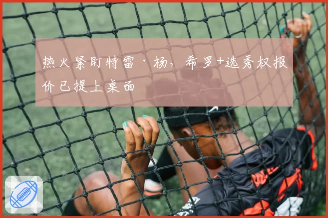 热火紧盯特雷·杨，希罗+选秀权报价已提上桌面