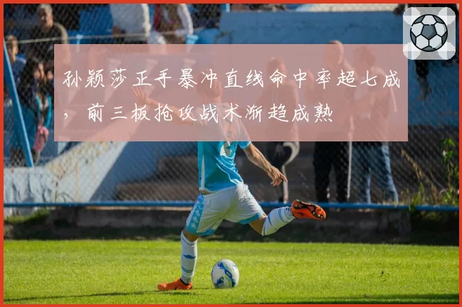 孙颖莎正手暴冲直线命中率超七成，前三板抢攻战术渐趋成熟