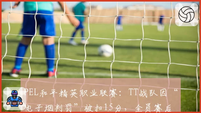 PEL和平精英职业联赛：TT战队因“电子烟判罚”被扣15分，全员赛后拒绝握手