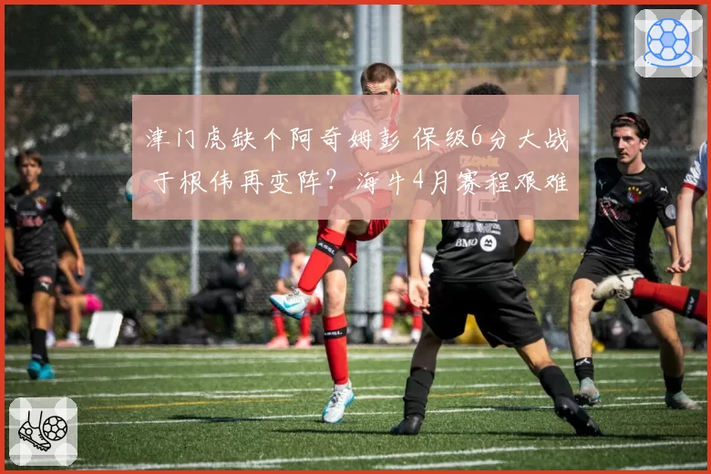 津门虎缺个阿奇姆彭 保级6分大战 于根伟再变阵？海牛4月赛程艰难