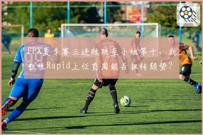FPX夏季赛三连败跌至小组第十，新教练Rapid上任首周能否扭转颓势？