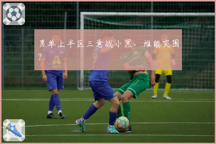 男单上半区三意战小黑，谁能突围？