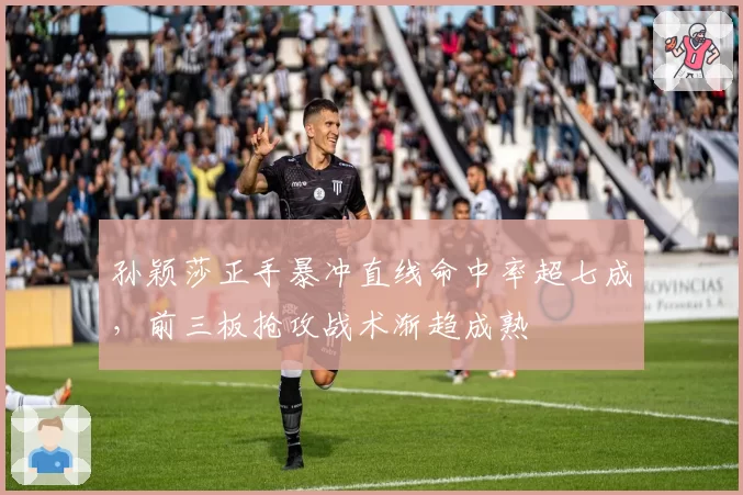 孙颖莎正手暴冲直线命中率超七成，前三板抢攻战术渐趋成熟
