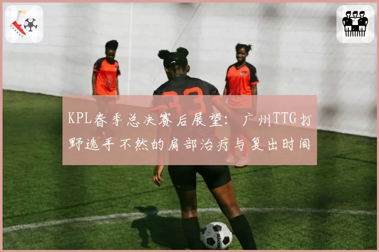 KPL春季总决赛后展望:广州TTG打野选手不然的肩部治疗与复出时间预测