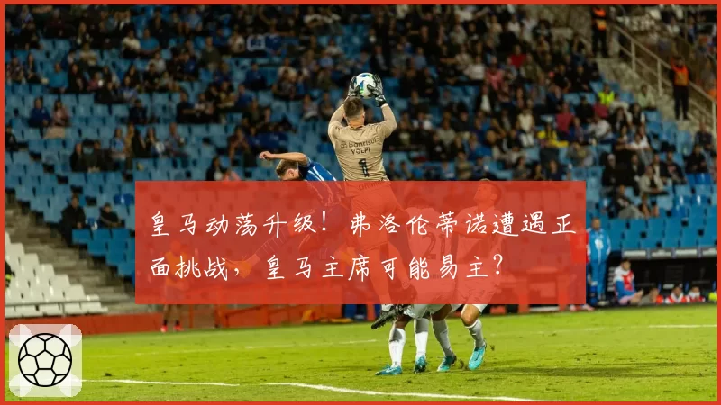 皇马动荡升级！弗洛伦蒂诺遭遇正面挑战，皇马主席可能易主？