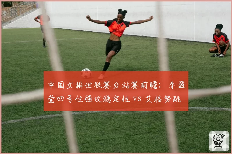 中国女排世联赛分站赛前瞻：李盈莹四号位强攻稳定性 vs 艾格努跳发冲击
