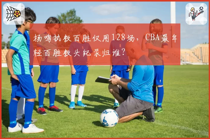 杨鸣执教百胜仅用128场，CBA最年轻百胜教头纪录归谁？
