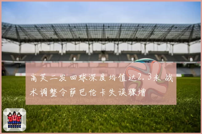 高芙二发回球深度均值达2.3米 战术调整令萨巴伦卡失误骤增