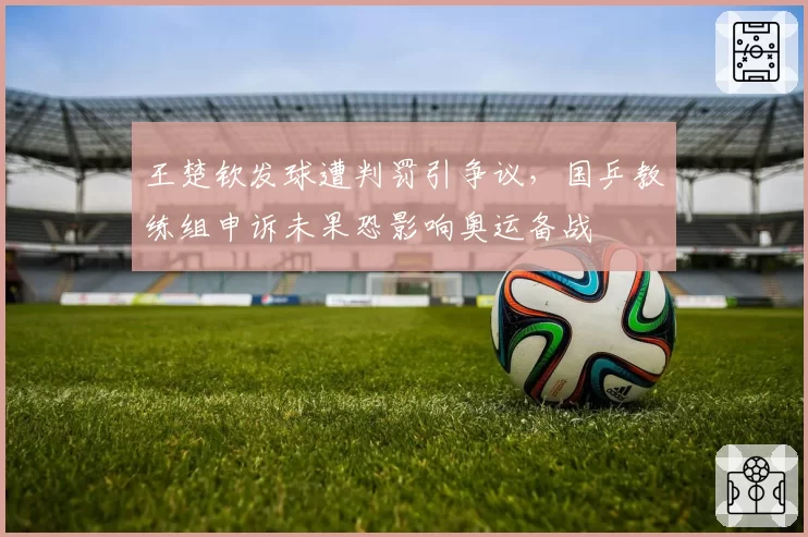王楚钦发球遭判罚引争议,国乒教练组申诉未果恐影响奥运备战