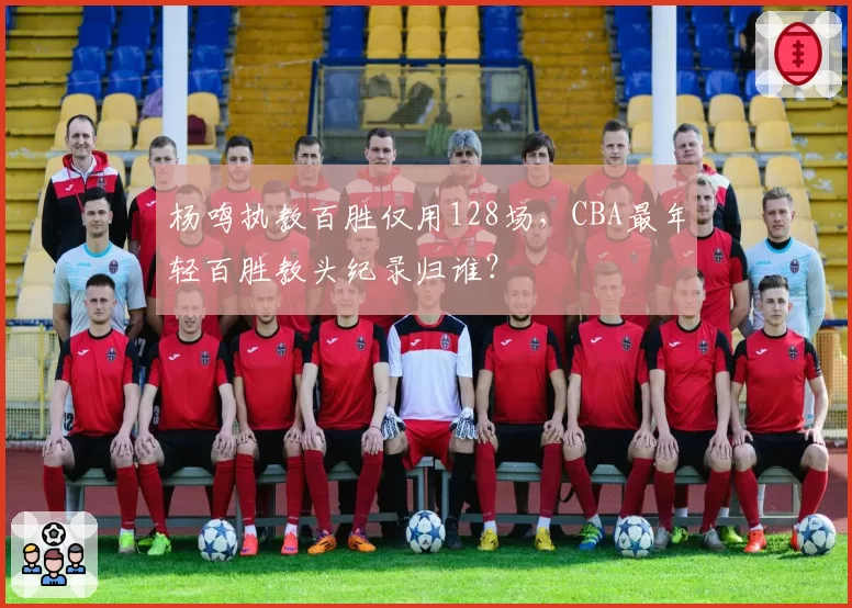杨鸣执教百胜仅用128场,CBA最年轻百胜教头纪录归谁?