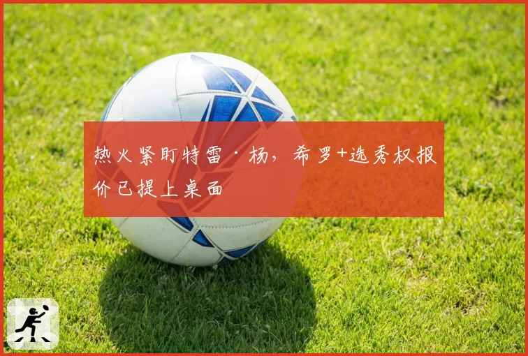 热火紧盯特雷·杨，希罗+选秀权报价已提上桌面