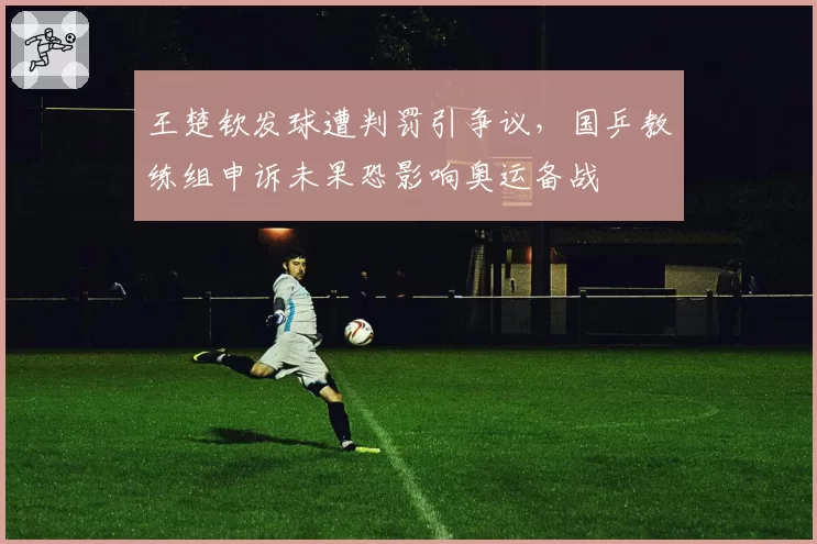 王楚钦发球遭判罚引争议,国乒教练组申诉未果恐影响奥运备战