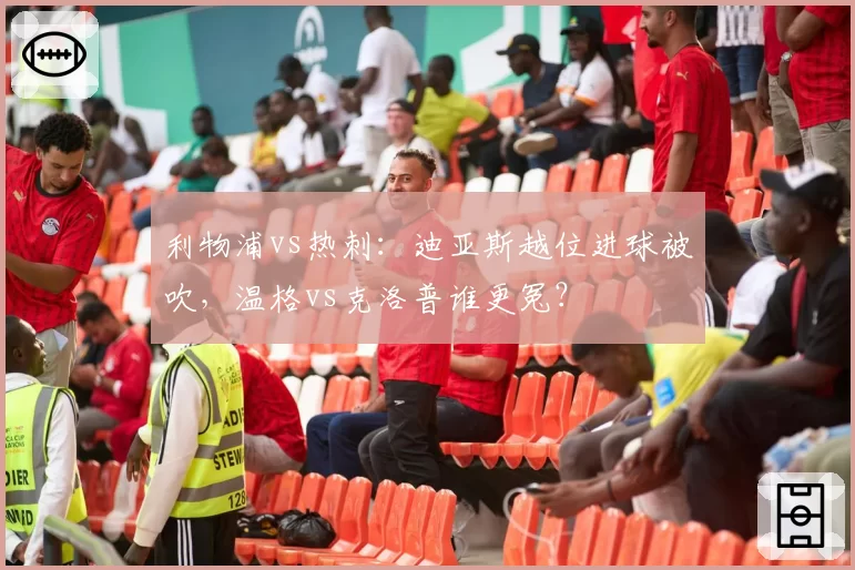 利物浦vs热刺:迪亚斯越位进球被吹,温格vs克洛普谁更冤?