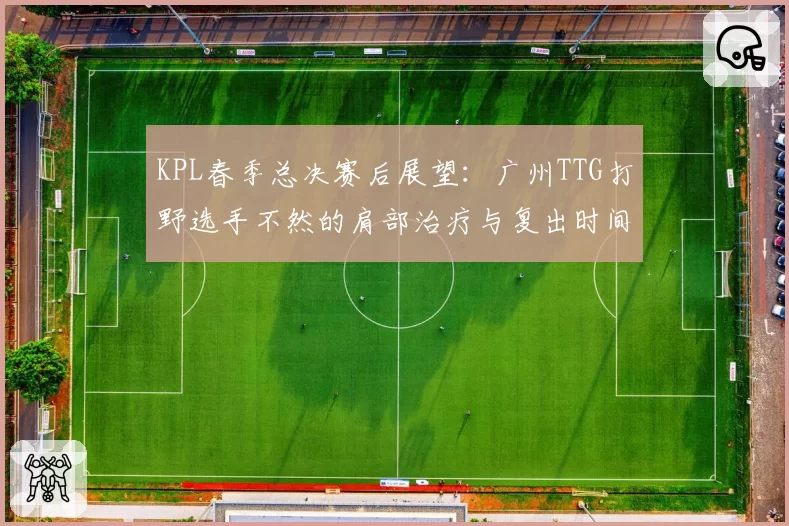 KPL春季总决赛后展望:广州TTG打野选手不然的肩部治疗与复出时间预测