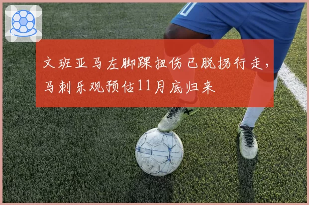 文班亚马左脚踝扭伤已脱拐行走,马刺乐观预估11月底归来