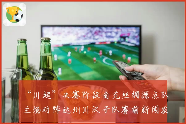 “川超”决赛阶段南充丝绸源点队主场对阵达州川汉子队赛前新闻发布会召开