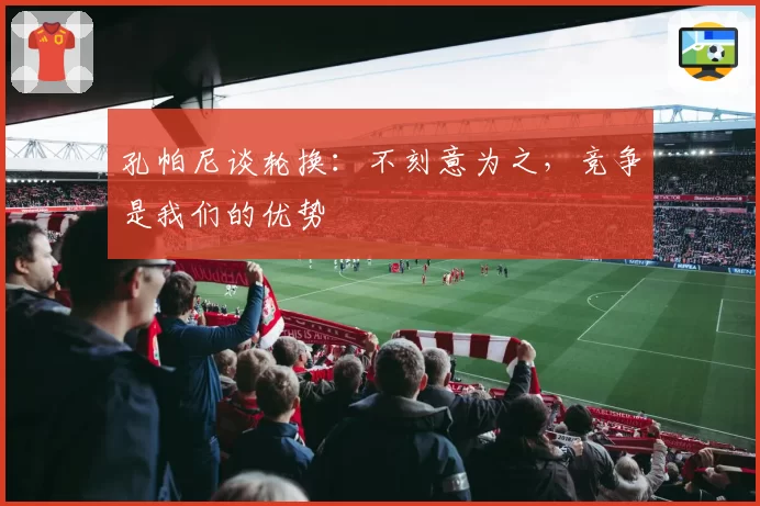 孔帕尼谈轮换：不刻意为之，竞争是我们的优势